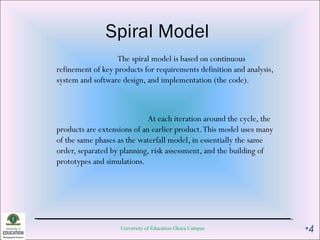 Spiral Model
The spiral model is based on continuous
refinement of key products for requirements definition and analysis,
system and software design, and implementation (the code).
At each iteration around the cycle, the
products are extensions of an earlier product.This model uses many
of the same phases as the waterfall model, in essentially the same
order, separated by planning, risk assessment, and the building of
prototypes and simulations.
University of Education Okara Campus •4
 