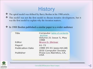 History
 The spiral model was defined by Barry Boehm in his 1988 article.
 This model was not the first model to discuss iterative development, but it
was the first model to explain why the iteration matters.
 In 1988 Boehm published a similar paper to a wider audience
University of Education Okara Campus •5
 