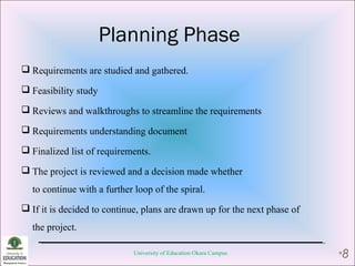 Planning Phase
 Requirements are studied and gathered.
 Feasibility study
 Reviews and walkthroughs to streamline the requirements
 Requirements understanding document
 Finalized list of requirements.
 The project is reviewed and a decision made whether
to continue with a further loop of the spiral.
 If it is decided to continue, plans are drawn up for the next phase of
the project.
University of Education Okara Campus •8
 