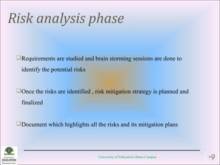 Risk analysis phase
Requirements are studied and brain storming sessions are done to
identify the potential risks
Once the risks are identified , risk mitigation strategy is planned and
finalized
Document which highlights all the risks and its mitigation plans
University of Education Okara Campus •9
 
