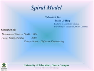Spiral Model
Submitted To :
Inam Ul-Haq
Lecturer in Computer Science
University of Education, Okara Campus
Submitted By:
Muhammad Yameen Shakir 3001
Faisal Islam Mujahid 3003
Course Name : Software Engineering
University of Education, Okara Campus
University of Education Okara Campus 1
 