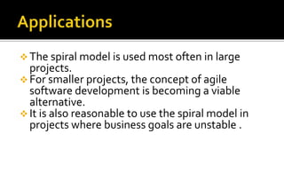  The spiral model is used most often in large 
projects. 
 For smaller projects, the concept of agile 
software development is becoming a viable 
alternative. 
 It is also reasonable to use the spiral model in 
projects where business goals are unstable . 
 
