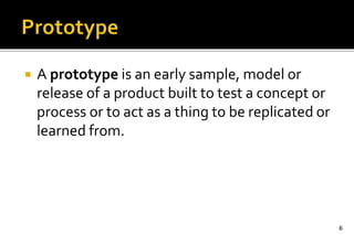  A prototype is an early sample, model or 
release of a product built to test a concept or 
process or to act as a thing to be replicated or 
learned from. 
6 
 