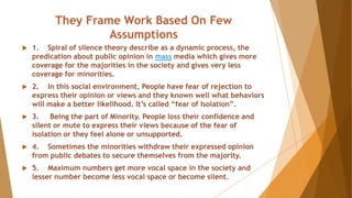 They Frame Work Based On Few
Assumptions
 1. Spiral of silence theory describe as a dynamic process, the
predication about public opinion in mass media which gives more
coverage for the majorities in the society and gives very less
coverage for minorities.
 2. In this social environment, People have fear of rejection to
express their opinion or views and they known well what behaviors
will make a better likelihood. It’s called “fear of Isolation”.
 3. Being the part of Minority. People loss their confidence and
silent or mute to express their views because of the fear of
isolation or they feel alone or unsupported.
 4. Sometimes the minorities withdraw their expressed opinion
from public debates to secure themselves from the majority.
 5. Maximum numbers get more vocal space in the society and
lesser number become less vocal space or become silent.
 