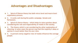 Advantages and Disadvantages
 1. Spiral of Silence theory has both micro level and macro level
explanatory process.
 2. It works well during the public campaign, Senate and
Parliament.
 3. Spiral of silence theory – which helps to raise question about
considering the role and responsibility of media in the society.
 4. The theory which is not considering the other explanation of
silencing. In some cases the person may feel the majority’s ideas or
opinion is much better than his own view.
 5. It portrait overly negative view of media influence the average
people.
 