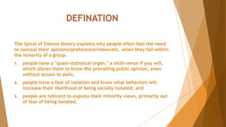 DEFINATION
The Spiral of Silence theory explains why people often feel the need
to conceal their opinions/preference/views/etc. when they fall within
the minority of a group.
1. people have a "quasi-statistical organ," a sixth-sense if you will,
which allows them to know the prevailing public opinion, even
without access to polls,
2. people have a fear of isolation and know what behaviors will
increase their likelihood of being socially isolated, and
3. people are reticent to express their minority views, primarily out
of fear of being isolated.
 