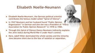 Elisabeth Noelle-Neumann
 Elisabeth Noelle-Neumann, the German political scientist
contributes the famous model called “Spiral of Silence”.
 In 1947 Neumann and her husband found “Public Opinion
Organization” in German and also she was a President of “World
Association for Public Opinion Research” in 1978 to 1980.
 Through this Spiral of Silence theory Neumann indirectly explains
the Jews status during World War II under Nazi’s control.
 Here, Adolf Hitler dominated the whole society and the minority
Jews became silent due to the fear of isolation or separation.
 