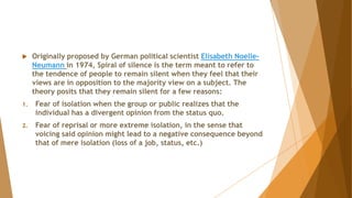  Originally proposed by German political scientist Elisabeth Noelle-
Neumann in 1974, Spiral of silence is the term meant to refer to
the tendence of people to remain silent when they feel that their
views are in opposition to the majority view on a subject. The
theory posits that they remain silent for a few reasons:
1. Fear of isolation when the group or public realizes that the
individual has a divergent opinion from the status quo.
2. Fear of reprisal or more extreme isolation, in the sense that
voicing said opinion might lead to a negative consequence beyond
that of mere isolation (loss of a job, status, etc.)
 