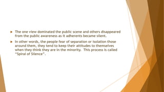  The one view dominated the public scene and others disappeared
from the public awareness as it adherents became silent.
 In other words, the people fear of separation or isolation those
around them, they tend to keep their attitudes to themselves
when they think they are in the minority. This process is called
“Spiral of Silence”.
 
