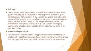 Critique:
 The Spiral of Silence theory is a scientific theory that for the most
part is quite sound in situations in which opinions are not of great
consequence. For example, if my opinion is a strong conviction and I
am unwilling to bend in my beliefs then the theory may not apply to
me to such an extent. Also, if I am an opinion leader, (from the
Diffusion of Innovations theory) that is I am the one voicing my
opinion and affecting other people; then I also may not bend in my
opinions either.
 Ideas and Implications:
 The Spiral of Silence is useful to apply in situations when trying to
explain why people cover up or change their opinions when in a group
setting especially when they think they are alone in their opinions.
 