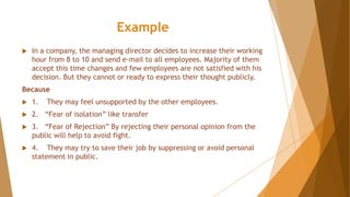 Example
 In a company, the managing director decides to increase their working
hour from 8 to 10 and send e-mail to all employees. Majority of them
accept this time changes and few employees are not satisfied with his
decision. But they cannot or ready to express their thought publicly.
Because
 1. They may feel unsupported by the other employees.
 2. “Fear of isolation” like transfer
 3. “Fear of Rejection” By rejecting their personal opinion from the
public will help to avoid fight.
 4. They may try to save their job by suppressing or avoid personal
statement in public.
 