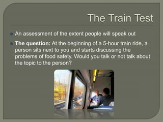  An assessment of the extent people will speak out
 The question: At the beginning of a 5-hour train ride, a
person sits next to you and starts discussing the
problems of food safety. Would you talk or not talk about
the topic to the person?
 