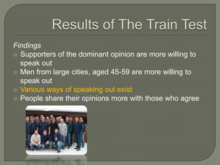 Findings
 Supporters of the dominant opinion are more willing to
speak out
 Men from large cities, aged 45-59 are more willing to
speak out
 Various ways of speaking out exist
 People share their opinions more with those who agree
 
