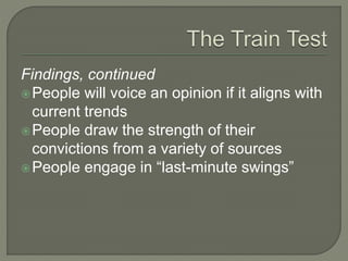 Findings, continued
People will voice an opinion if it aligns with
current trends
People draw the strength of their
convictions from a variety of sources
People engage in “last-minute swings”
 