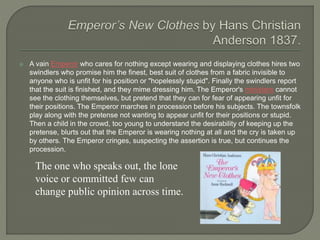  A vain Emperor who cares for nothing except wearing and displaying clothes hires two
swindlers who promise him the finest, best suit of clothes from a fabric invisible to
anyone who is unfit for his position or "hopelessly stupid". Finally the swindlers report
that the suit is finished, and they mime dressing him. The Emperor's ministers cannot
see the clothing themselves, but pretend that they can for fear of appearing unfit for
their positions. The Emperor marches in procession before his subjects. The townsfolk
play along with the pretense not wanting to appear unfit for their positions or stupid.
Then a child in the crowd, too young to understand the desirability of keeping up the
pretense, blurts out that the Emperor is wearing nothing at all and the cry is taken up
by others. The Emperor cringes, suspecting the assertion is true, but continues the
procession.
The one who speaks out, the lone
voice or committed few can
change public opinion across time.
 