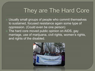  Usually small groups of people who commit themselves
to sustained, focused resistance again some type of
oppression. (Could even be one person)
 The hard core moved public opinion on AIDS, gay
marriage, use of marijuana, civil rights, women’s rights,
and rights of the disabled.
 