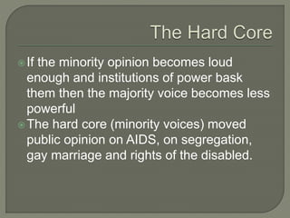 If the minority opinion becomes loud
enough and institutions of power bask
them then the majority voice becomes less
powerful
The hard core (minority voices) moved
public opinion on AIDS, on segregation,
gay marriage and rights of the disabled.
 