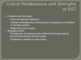  Problems with the theory
• Does not address resistance
• Greatly understates the consequences of speaking out (isolation
is the least painful)
• Dated due to new media
 Strengths of SST
• Provides lens for looking at the relationship among majority
• and minority opinions and the media
• Employed in studies on many topics
 