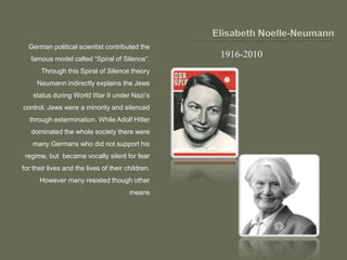 German political scientist contributed the
famous model called “Spiral of Silence”.
Through this Spiral of Silence theory
Neumann indirectly explains the Jews
status during World War II under Nazi’s
control. Jews were a minority and silenced
through extermination. While Adolf Hitler
dominated the whole society there were
many Germans who did not support his
regime, but became vocally silent for fear
for their lives and the lives of their children.
However many resisted though other
means
1916-2010
 