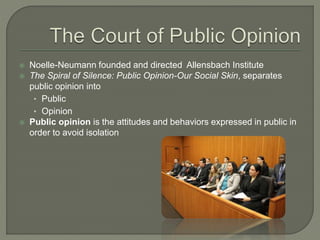  Noelle-Neumann founded and directed Allensbach Institute
 The Spiral of Silence: Public Opinion-Our Social Skin, separates
public opinion into
• Public
• Opinion
 Public opinion is the attitudes and behaviors expressed in public in
order to avoid isolation
 