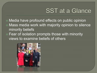  Media have profound effects on public opinion
 Mass media work with majority opinion to silence
minority beliefs
 Fear of isolation prompts those with minority
views to examine beliefs of others
 