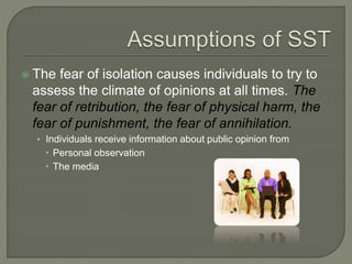  The fear of isolation causes individuals to try to
assess the climate of opinions at all times. The
fear of retribution, the fear of physical harm, the
fear of punishment, the fear of annihilation.
• Individuals receive information about public opinion from
 Personal observation
 The media
 