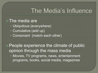The media are
• Ubiquitous (everywhere)
• Cumulative (add up)
• Consonant (match each other)
People experience the climate of public
opinion through the mass media
• Movies, TV programs, news, entertainment
programs, books, social media, magazines
 