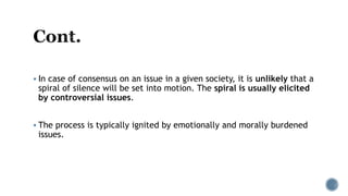  In case of consensus on an issue in a given society, it is unlikely that a
spiral of silence will be set into motion. The spiral is usually elicited
by controversial issues.
 The process is typically ignited by emotionally and morally burdened
issues.
 