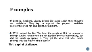  In political elections, usually people are asked about their thoughts
on candidates. They try to support the popular candidate
confidently or do not give out their opinions.
 In 1991, support for Gulf War from the people of U.S. was measured
through survey. People who did not support the war were many, but
did not speak up against it. They got the view that what media
showed was the view of the majority.
This is spiral of silence.
 