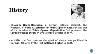  Elisabeth Noelle-Neumann, a German political scientist, the
President of World Association for Public Opinion Research and one
of the founders of Public Opinion Organization first presented the
spiral of silence theory in two scientific articles in 1974.
 In 1980, the first book on the spiral of silence was published in
German, followed by the first edition in English in 1984.
 