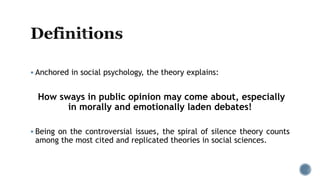  Anchored in social psychology, the theory explains:
How sways in public opinion may come about, especially
in morally and emotionally laden debates!
 Being on the controversial issues, the spiral of silence theory counts
among the most cited and replicated theories in social sciences.
 