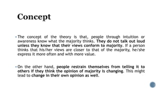  The concept of the theory is that, people through intuition or
awareness know what the majority thinks. They do not talk out loud
unless they know that their views conform to majority. If a person
thinks that his/her views are closer to that of the majority, he/she
express it more often and with more value.
 On the other hand, people restrain themselves from telling it to
others if they think the opinion of majority is changing. This might
lead to change in their own opinion as well.
 