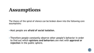 The theory of the spiral of silence can be broken down into the following core
assumptions:
 Most people are afraid of social isolation.
 Therefore people constantly observe other people’s behavior in order
to find out which opinions and behaviors are met with approval or
rejection in the public sphere.
 