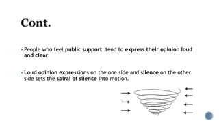  People who feel public support tend to express their opinion loud
and clear.
 Loud opinion expressions on the one side and silence on the other
side sets the spiral of silence into motion.
 