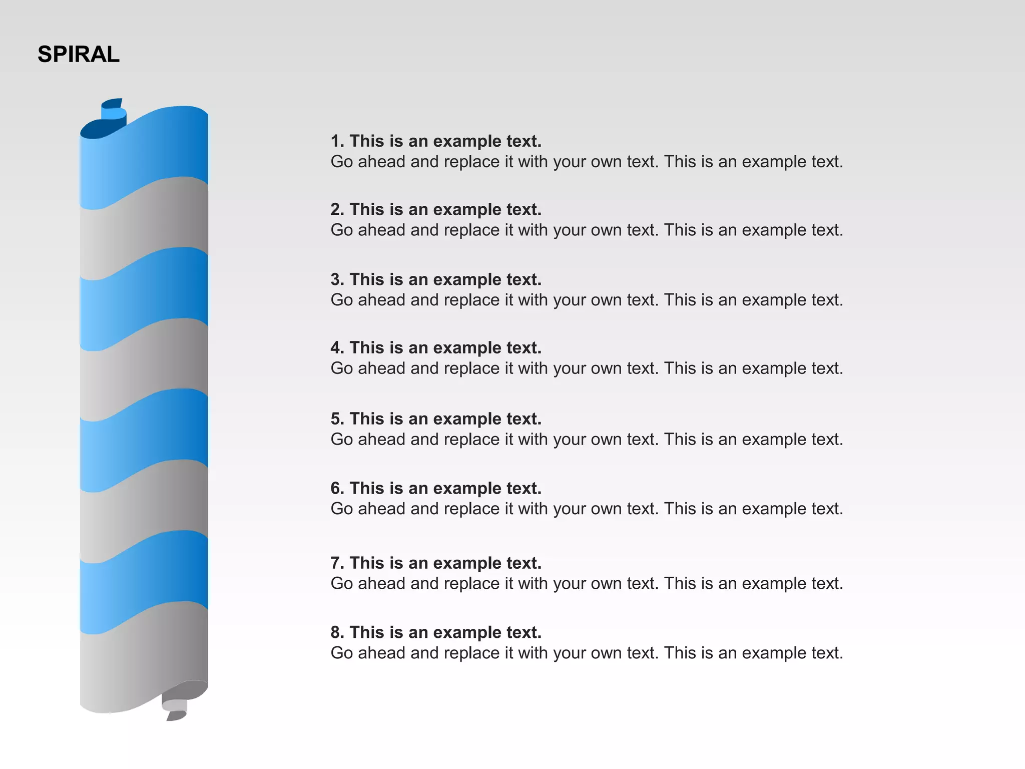 SPIRAL
1. This is an example text.
Go ahead and replace it with your own text. This is an example text.
2. This is an example text.
Go ahead and replace it with your own text. This is an example text.
3. This is an example text.
Go ahead and replace it with your own text. This is an example text.
4. This is an example text.
Go ahead and replace it with your own text. This is an example text.
5. This is an example text.
Go ahead and replace it with your own text. This is an example text.
6. This is an example text.
Go ahead and replace it with your own text. This is an example text.
7. This is an example text.
Go ahead and replace it with your own text. This is an example text.
8. This is an example text.
Go ahead and replace it with your own text. This is an example text.
 