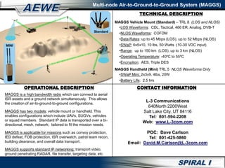 TECHNICAL DESCRIPTION
Multi-node Air-to-Ground-to-Ground System (MAGGS)
OPERATIONAL DESCRIPTION
MAGGS is a high bandwidth radio which can connect to aerial
ISR assets and a ground network simultaneously. This allows
the creation of air-to-ground-to-ground configurations.
MAGGS has two models: vehicle mount or handheld. This
enables configurations which include UAVs, SUGVs, vehicles
or squad members. Standard IP data is transported over a bi-
directional, mesh, network; tailored to fit the mission needs.
MAGGS is applicable for missions such as convoy protection,
IED defeat, FOB protection, ISR overwatch, patrol team recon,
building clearance, and overall data transport.
MAGGS supports standard IP networking; transport video,
ground penetrating RADAR, file transfer, targeting data, etc.
MAGGS Vehicle Mount (Standard) – TRL 8 (LOS and NLOS)
•LOS Waveforms: CDL, Tactical, 466 ER, Analog, DVB-T
•NLOS Waveforms: COFDM
•Data Rates: up to 45 Mbps (LOS), up to 52 Mbps (NLOS)
•SWaP: 6x5x10, 10 lbs, 50 Watts (10-30 VDC input)
•Range: up to 150 km (LOS), up to 3 km (NLOS)
•Operating Temperature: -40ºC to 55ºC
•Encryption: AES, Triple DES
MAGGS Handheld (Mini) TRL 5 NLOS Waveforms Only
•SWaP Mini: 2x3x9, 4lbs, 20W
•Battery Life: 2.5 hrs
CONTACT INFORMATION
L-3 Communications
640North 2200West
Salt Lake City, UT 84116
Tel: 801-594-2208
Web: www.L-3com.com
POC: Dave Carlson
Tel: 801-425-5860
Email: David.M.Carlson@L-3com.com
MINI
Standard
 