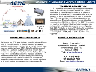 TECHNICAL DESCRIPTION
SWARMnet™ On Demand Communications (ODC™)
OPERATIONAL DESCRIPTION
SWARMnet and ODC were designed to provide secure LTE data
rates of 100Mbps/50Mbps to soldiers in austere and varying
tactical environments on-the-move and at-the-halt whether fixed,
mounted, aerial or portable. ODC’s SWARM (ad hoc network )
and provide a scalable, fault tolerant, tactical network that
conforms to the requirements of any mission. Robust 2-two way
voice, video and data to every soldier increases situational
awareness which in-turn facilitates lethality and survivability.
Enabling the soldier to understand their local environment,
whereabouts of team members, targets, and civilians population
at all times protects, empowers and unburdens the soldier.
LTE is a worldwide standard for high wireless broadband data
based on a hub and spoke network architecture. Lemko
SWARMnet ™ is an LTE network based on an internet IP
architecture. The Lemko ODC™ software includes all of the
elements for voice, SMS and data (200 kbps to 100Mbps).
Each ODC™ is comprised of a radio, server platform and
software license. The solution supports commercial cellular
frequencies from 700 MHz to 2.6 GHz. The ODC™ is available
in a variety of form factors including a battery operated man
pack, a vehicle-installed and/or an aerial layer configuration.
Each ODC™ includes an external IP interface for applications
reach back and interconnection between ODCs™. SIP
connectivity to the PSTN, PBX or PTT networks is also
supported
CONTACT INFORMATION
Lemko Corporation
Government Solution Division
1 Pierce Place, Suite 700,
Itasca, Il 60143
Web: www.lemko.com
POC: Chris White
Tel: (630) 225-7395
Email: cwhite@lemko.com
X4 10 lbs
KnightHawk
36 lbs
 