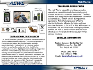 TECHNICAL DESCRIPTION
Nett Warrior
OPERATIONAL DESCRIPTION
The Nett Warrior (NW) program focuses on the development of
Situational Awareness and Mission Command capabilities for
the dismounted leader. Nett Warrior has the ability to
graphically display the location of an individual leader’s
position, as well as the positions of other Nett Warrior
equipped leaders, on a digital geo-referenced map image. Nett
Warrior is connected through a secure radio capable of
sending and receiving data and position location information
from one Nett Warrior to another. Nett Warrior also allows the
leader to receive higher echelon information products, to assist
in decision making and mission planning, by connecting the
leader to the mid-tier network. Nett Warrior will increase the
leader’s Situational Awareness and Command & Control
capabilities, while greatly reducing the potential for fratricide.
The Nett Warrior capability provides overmatch
operational capabilities to all dismounted ground
combat leaders and small unit operations. The Nett
Warrior is an integrated dismounted leader situational
awareness (SA) system for use during combat
operations. Nett Warrior provides SA to the
dismounted leader, allowing for faster and more
accurate decisions in the tactical fight. With advanced
navigation, SA, and information sharing capabilities,
leaders are able to avoid fratricide and are more
effective and more lethal in the execution of their
combat missions.
CONTACT INFORMATION
Capacitive Stylus
Capacitive Gloves
Capacitive Gear
Cables & Connector
Power
LI80/LI145
ARMY Supplied
Transport Layer
Conformal
End User
Device
Chest Pouch
Project Manager Soldier Warrior
10125 Kingman Rd., Bldg 317
Fort Belvoir, VA 22060
POC: Dana Foley
Tel: (706) 247-4457
Email: dana.foley@us.army.mil
 