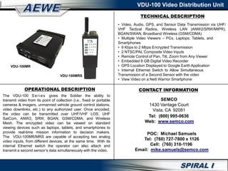OPERATIONAL DESCRIPTION
The VDU-100 Series gives the Soldier the ability to
transmit video from its point of collection (i.e., fixed or portable
cameras & imagers, unmanned vehicle ground control stations,
video downlinks, etc.) to any authorized user. Once encoded,
the video can be transmitted over UHF/VHF LOS, UHF
SatCom, ANW2, SRW, BGAN, GSM/CDMA, and Wireless
Mesh. The encrypted video can be viewed on standard
viewing devices such as laptops, tablets, and smartphones to
provide real-time mission information to decision makers.
The VDU-100MR/MRS are capable of accepting two analog
video inputs, from different devices, at the same time. With its
internal Ethernet switch the operator can also attach and
transmit a second sensor’s data simultaneously with the video.
CONTACT INFORMATION
SEMCO
1430 Vantage Court
Vista, CA 92081
Tel: (800) 995-0636
Web: www.semco.com
POC: Michael Samuels
Tel: (760) 727-7800 x 1126
Cell: (760) 310-1196
Email: mike.samuels@semco.com
TECHNICAL DESCRIPTION
• Video, Audio, GPS, and Sensor Data Transmission via UHF/
VHF Tactical Radios, Wireless LAN (ANW2/SRW/MIPR),
BGAN/SWAN, Broadband Wireless (GSM/CDMA)
• Multiple Video Viewers – PCs, Laptops, Tablets, and
Smartphones
• 9 Kbps to 2 Mbps Encrypted Transmission
• 2 NTSC/PAL Composite Video Inputs
• Remote Control of Pan, Tilt, Zoom from Any Viewer
• Embedded 8 GB Digital Video Recorder
• GPS Location Displayed to Google Earth Application
• Internal Ethernet Switch to Allow Simultaneous
Transmission of a Second Sensor with the video
• View Video on a Nett Warrior Smartphone
VDU-100MR
VDU-100MRS
VDU-100 Video Distribution Unit
 