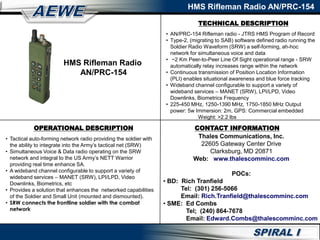 TECHNICAL DESCRIPTION
HMS Rifleman Radio AN/PRC-154
OPERATIONAL DESCRIPTION
• Tactical auto-forming network radio providing the soldier with
the ability to integrate into the Army’s tactical net (SRW)
• Simultaneous Voice & Data radio operating on the SRW
network and integral to the US Army’s NETT Warrior
providing real time enhance SA.
• A wideband channel configurable to support a variety of
wideband services – MANET (SRW), LPI/LPD, Video
Downlinks, Biometrics, etc
• Provides a solution that enhances the networked capabilities
of the Soldier and Small Unit (mounted and dismounted).
• SRW connects the frontline soldier with the combat
network
• AN/PRC-154 Rifleman radio - JTRS HMS Program of Record
• Type-2, (migrating to SAB) software defined radio running the
Soldier Radio Waveform (SRW) a self-forming, ah-hoc
network for simultaneous voice and data
• ~2 Km Peer-to-Peer Line Of Sight operational range - SRW
automatically relay increases range within the network
• Continuous transmission of Position Location Information
(PLI) enables situational awareness and blue force tracking
• Wideband channel configurable to support a variety of
wideband services – MANET (SRW), LPI/LPD, Video
Downlinks, Biometrics Frequency
• 225-450 MHz, 1250-1390 MHz, 1750-1850 MHz Output
power: 5w Immersion: 2m, GPS: Commercial embedded
Weight: >2.2 lbs
CONTACT INFORMATION
HMS Rifleman Radio
AN/PRC-154
Thales Communications, Inc.
22605 Gateway Center Drive
Clarksburg, MD 20871
Web: www.thalescomminc.com
POCs:
• BD: Rich Tranfield
Tel: (301) 256-5066
Email: Rich.Tranfield@thalescomminc.com
• SME: Ed Combs
Tel; (240) 864-7678
Email: Edward.Combs@thalescomminc.com
 