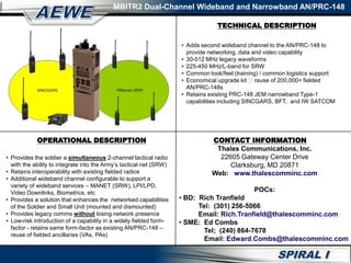 TECHNICAL DESCRIPTION
MBITR2 Dual-Channel Wideband and Narrowband AN/PRC-148
OPERATIONAL DESCRIPTION
• Provides the soldier a simultaneous 2-channel tactical radio
with the ability to integrate into the Army’s tactical net (SRW)
• Retains interoperability with existing fielded radios
• Additional wideband channel configurable to support a
variety of wideband services – MANET (SRW), LPI/LPD,
Video Downlinks, Biometrics, etc
• Provides a solution that enhances the networked capabilities
of the Soldier and Small Unit (mounted and dismounted)
• Provides legacy comms without losing network presence
• Low-risk introduction of a capability in a widely fielded form-
factor - retains same form-factor as existing AN/PRC-148 –
reuse of fielded ancillaries (VAs, PAs)
• Adds second wideband channel to the AN/PRC-148 to
provide networking, data and video capability
• 30-512 MHz legacy waveforms
• 225-450 MHz/L-band for SRW
• Common look/feel (training) / common logistics support
• Economical upgrade kit reuse of 200,000+ fielded
AN/PRC-148s
• Retains existing PRC-148 JEM narrowband Type-1
capabilities including SINCGARS, BFT, and IW SATCOM
CONTACT INFORMATION
Thales Communications, Inc.
22605 Gateway Center Drive
Clarksburg, MD 20871
Web: www.thalescomminc.com
POCs:
• BD: Rich Tranfield
Tel: (301) 256-5066
Email: Rich.Tranfield@thalescomminc.com
• SME: Ed Combs
Tel; (240) 864-7678
Email: Edward.Combs@thalescomminc.com
 