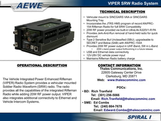 TECHNICAL DESCRIPTION
VIPER SRW Radio System
OPERATIONAL DESCRIPTION
The Vehicle Integrated Power Enhanced Rifleman
(VIPER) Radio System provides a vehicular mounted
Soldier Radio Waveform (SRW) radio. The radio
provides all the capabilities of the integrated Rifleman
Radio while adding 20W RF power output. VIPER
also integrates additional connectivity to Ethernet and
Vehicle Intercom Systems.
• Vehicular mount to SINCGARS VAA or SINCGARS
Mounting Tray
• Incorporates the JTRS HMS program of record AN/PRC-
154 Rifleman Radio for full SRW Compatibility
• 20W RF power provided via built-in UltraLife A320V1-R PA
• Provides Jerk-And-Run removal of hand-held radio for quick
dismount
• Type 2 Sensitive But Unclassified (SBU), upgradeable to
SECRET and Below (SAB) with AN/PRC-154A
• Provides 20W RF power output in UHF-Band, 5W in L-Band
• 20W L-band power output forthcoming in a future release
• USB and Ethernet data connectivity
• 12V-28V DC vehicle power input
• Maintains Rifleman Radio battery charge
CONTACT INFORMATION
Thales Communications, Inc.
22605 Gateway Center Drive
Clarksburg, MD 20871
Web: www.thalescomminc.com
POCs:
• BD: Rich Tranfield
Tel: (301) 256-5066
Email: Rich.Tranfield@thalescomminc.com
• SME: Ed Combs
Tel; (240) 864-7678
Email: Edward.Combs@thalescomminc.com
 
