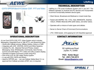 TECHNICAL DESCRIPTION
LifeRing
OPERATIONAL DESCRIPTION CONTACT INFORMATION
92 Lighthouse Road
Jupiter, FL 33469
POC: Keller Beyer
Tel: (561) 744-3213
Email: kbeyer@agisinc.com
COTS OPFOR Band14 Cellular COP, PTT and Video
A Low Cost COTS COP, PTT, Video System which includes:
Messaging, Integrated Push to Talk (PTT), and Streaming Video.
• Works with Cellular phones, Military Radios, Iridium or LMR
• Integrates with JCR, AFATDS, GCCS and Other Systems.
• Includes PLI, SA, Attached Text and Photos, Instant
Messaging, Chat, Whiteboards, Commands, Geo-Fences,
Comms and GPS Alerts, PTT, Video and UAV Location display.
• Operates at Higher Command Levels using PCs.
• Part of the JCS J6 C4D Jolted Tactics system.
• In use with DOJ, NCIS and Others.
• Ideal for OPFOR use – can use Cellular Safety Band 14, no
approval from Cellular providers (AT&T, etc.) is required.
LifeRing is a TR Level 9 Software System and in use 24/7. The
software operates on Android and PC devices and incorporates
a common functionality between device types.
• Client Server, Broadcast and Multicast or mixed mode Ops.
• Tested with AN/PRC 154, 117G, 152a, MAINGATE, SideHat,
Iridium, WNaN, Motorola SRX 2200 radios, and other radios.
• Operates with a mixture of radio types and cellular.
• Server to Server Chain of Command Communications.
• JTIC / DISA tested. JCS applying for US Classified approval.
 