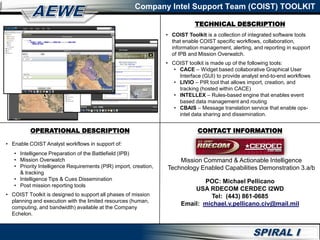 High Level Diagram
POC: Michael Pellicano
USA RDECOM CERDEC I2WD
Tel: (443) 861-0685
Email: michael.v.pellicano.civ@mail.mil
• COIST Toolkit is a collection of integrated software tools
that enable COIST specific workflows, collaboration,
information management, alerting, and reporting in support
of IPB and Mission Overwatch.
• COIST toolkit is made up of the following tools:
• CACE – Widget based collaborative Graphical User
Interface (GUI) to provide analyst end-to-end workflows
• LIVIO – PIR tool that allows import, creation, and
tracking (hosted within CACE)
• INTELLEX – Rules-based engine that enables event
based data management and routing
• CBAIS – Message translation service that enable ops-
intel data sharing and dissemination.
• Enable COIST Analyst workflows in support of:
• Intelligence Preparation of the Battlefield (IPB)
• Mission Overwatch
• Priority Intelligence Requirements (PIR) import, creation,
& tracking
• Intelligence Tips & Cues Dissemination
• Post mission reporting tools
• COIST Toolkit is designed to support all phases of mission
planning and execution with the limited resources (human,
computing, and bandwidth) available at the Company
Echelon.
Company Intel Support Team (COIST) TOOLKIT
OPERATIONAL DESCRIPTION
TECHNICAL DESCRIPTION
CONTACT INFORMATION
Mission Command & Actionable Intelligence
Technology Enabled Capabilities Demonstration 3.a/b
 