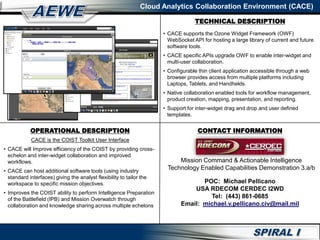 Cloud Analytics Collaboration Environment (CACE)
CACE is the COIST Toolkit User Interface
• CACE will Improve efficiency of the COIST by providing cross-
echelon and inter-widget collaboration and improved
workflows.
• CACE can host additional software tools (using industry
standard interfaces) giving the analyst flexibility to tailor the
workspace to specific mission objectives.
• Improves the COIST ability to perform Intelligence Preparation
of the Battlefield (IPB) and Mission Overwatch through
collaboration and knowledge sharing across multiple echelons
• CACE supports the Ozone Widget Framework (OWF)
WebSocket API for hosting a large library of current and future
software tools.
• CACE specific APIs upgrade OWF to enable inter-widget and
multi-user collaboration.
• Configurable thin client application accessible through a web
browser provides access from multiple platforms including
Laptops, Tablets, and Handhelds.
• Native collaboration enabled tools for workflow management,
product creation, mapping, presentation, and reporting.
• Support for inter-widget drag and drop and user defined
templates.
High Level Diagram
OPERATIONAL DESCRIPTION CONTACT INFORMATION
POC: Michael Pellicano
USA RDECOM CERDEC I2WD
Tel: (443) 861-0685
Email: michael.v.pellicano.civ@mail.mil
TECHNICAL DESCRIPTION
Mission Command & Actionable Intelligence
Technology Enabled Capabilities Demonstration 3.a/b
 
