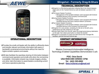 Slingshot - Formerly Drag-N-Share
Slingshot is a file-sharing application allowing files to be shared between
edge users on the Tactical Internet as well as between operators in the
TOC
Pre-mission System Functions
• Management of file transfers between users equipped with Android
handheld devices at the Company Command post.
During-mission System Functions
• Management of file transfers between users equipped with Android
handheld devices that have a tactical network connection.
Post mission System Functions
• Management of file transfers between users equipped with Android
handheld devices at the Company Command post.
Slingshot UI is very simple, consisting of a file list on the left, and a
soldier/group list with presence on the right
Simply select file(s) from the left, select the target person/group destination
on the right, then select send button to initiate the transfer
Slingshot is composed of a back-end data service that manages file
transfers, and the front-end Android app.
Provides the small unit leader with the ability to efficiently share
and transfer relevant and timely information with peers in
bandwidth constrained environments without the need for
higher echelon systems and assets.
Will also facilitate the seamless sharing of information between
command post operators and small units when the connectivity
is available. Information shared may include imagery, photos,
and other vital information to assist leaders conducting current
and future operations planning.
TECHNICAL DESCRIPTION
OPERATIONAL DESCRIPTION CONTACT INFORMATION
POC: Osie David
USA RDECOM CERDEC CP&I
Tel: (443) 395-0662
Email: Osie.A.David.civ@mail.mil
Mission Command & Actionable Intelligence
Technology Enabled Capabilities Demonstration 3.a/b
 