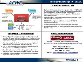 Intelligent Exchange (INTELLEX)
• System will integrate with all other pieces of the COIST toolkit
to determine how, where and when data should move through
the internal COIST toolkit for analyst consumption,
dissemination of intelligence, and population of data within
the analyst modules.
• Integration with CBAIS Ops/Intel messaging service to route
information to relevant users.
• GOTS Rules-engine based on open source DROOLS
business logic platform
• Support for many common data formats and interfaces.
• Predefined templates for typical use cases hide complex logic
from the user.
• User configurable rules based engine to efficiently extract,
prioritize, correlate, fuse, and route relevant intelligence from
multiple sources to specific users based on mission specific
event driven rule sets.
• Standing query tool with state manager to return updated
search results without further analyst interaction.
• Tips & Cues engine aids in automated or man-in-the-loop
alerting based on COIST defined criteria.
• User defined interest models will populate the Current
Operating Picture and support Analytic Mission Overwatch.
• Conserves limited bandwidth by only transmitting relevant
information between users.
OPERATIONAL DESCRIPTION CONTACT INFORMATION
TECHNICAL DESCRIPTION
Mission Command & Actionable Intelligence
Technology Enabled Capabilities Demonstration 3.a/b
POC: Michael Pellicano
USA RDECOM CERDEC I2WD
Tel: (443) 861-0685
Email: michael.v.pellicano.civ@mail.mil
 