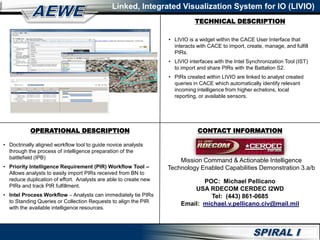 Linked, Integrated Visualization System for IO (LIVIO)
• Doctrinally aligned workflow tool to guide novice analysts
through the process of intelligence preparation of the
battlefield (IPB)
• Priority Intelligence Requirement (PIR) Workflow Tool –
Allows analysts to easily import PIRs received from BN to
reduce duplication of effort. Analysts are able to create new
PIRs and track PIR fulfillment.
• Intel Process Workflow – Analysts can immediately tie PIRs
to Standing Queries or Collection Requests to align the PIR
with the available intelligence resources.
• LIVIO is a widget within the CACE User Interface that
interacts with CACE to import, create, manage, and fulfill
PIRs.
• LIVIO interfaces with the Intel Synchronization Tool (IST)
to import and share PIRs with the Battalion S2.
• PIRs created within LIVIO are linked to analyst created
queries in CACE which automatically identify relevant
incoming intelligence from higher echelons, local
reporting, or available sensors.
OPERATIONAL DESCRIPTION CONTACT INFORMATION
TECHNICAL DESCRIPTION
Mission Command & Actionable Intelligence
Technology Enabled Capabilities Demonstration 3.a/b
POC: Michael Pellicano
USA RDECOM CERDEC I2WD
Tel: (443) 861-0685
Email: michael.v.pellicano.civ@mail.mil
 