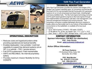 TECHNICAL DESCRIPTION
1kW Flex Fuel Generator
OPERATIONAL DESCRIPTION CONTACT INFORMATION
• Reduces costs and logistical burdens while
providing operational and tactical benefits
• Enables deployable / man portable / multi-fuel
capability to support low demand systems (at an
OP / in a vehicle – TOC / remote sensor)
• Full COTS sustainment / Field maintainable
• SAFE and RELIABLE. No internal proprietary
battery
• Provides maximum mission flexibility for Army
CONOPS
INI’s Flex Fuel Generator provides the solution that bridges JP-8
Single Fuel Forward capability gaps, by converting commercial-off-
the-shelf (COTS) man-portable Internal Combustion (IC) generator
systems to run on all compressed and liquid fuels, including light
and heavy distillate fuels. The flex fuel engine technology converts
COTS spark based gasoline engines to flex fuel engines through
the implementation of proprietary cold start, fuel management, and
thermal management hardware and control protocols. This
proprietary conversion enables lightweight aluminum engines to
easily utilize any flammable fuel or any mixture of flammable fuels
encountered on the battlefield, or available off of any local
economy.
• Up to 1kW of power (110VAC), 100 watts (12VDC)
• 47-56 dBA at 7m, 32 lbs. dry weight, Dim: 17.7” x 9.4” x 14.9”
• Oper. Temp: > -20C to <60C, Storage Temp: >-40°C and < 80°C
Sponsor Information: PM MEP (for distribution)
POC: Peter Shively
Email: peter.b.shively2.civ@mail.mil
Action Officer Information:
INI Power Systems
175 Southport Drive, Suite 100
Morrisville, NC 27560
POC: Matt Mendez
Tel: (919) 677-7112 x101
Cell: (586) 804-3211
Email: mmendez@inipower.com
 