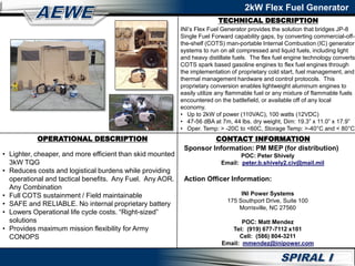 TECHNICAL DESCRIPTION
2kW Flex Fuel Generator
OPERATIONAL DESCRIPTION
• Lighter, cheaper, and more efficient than skid mounted
3kW TQG
• Reduces costs and logistical burdens while providing
operational and tactical benefits. Any Fuel. Any AOR.
Any Combination
• Full COTS sustainment / Field maintainable
• SAFE and RELIABLE. No internal proprietary battery
• Lowers Operational life cycle costs. “Right-sized”
solutions
• Provides maximum mission flexibility for Army
CONOPS
INI’s Flex Fuel Generator provides the solution that bridges JP-8
Single Fuel Forward capability gaps, by converting commercial-off-
the-shelf (COTS) man-portable Internal Combustion (IC) generator
systems to run on all compressed and liquid fuels, including light
and heavy distillate fuels. The flex fuel engine technology converts
COTS spark based gasoline engines to flex fuel engines through
the implementation of proprietary cold start, fuel management, and
thermal management hardware and control protocols. This
proprietary conversion enables lightweight aluminum engines to
easily utilize any flammable fuel or any mixture of flammable fuels
encountered on the battlefield, or available off of any local
economy.
• Up to 2kW of power (110VAC), 100 watts (12VDC)
• 47-56 dBA at 7m, 44 lbs. dry weight, Dim: 19.3” x 11.0” x 17.9”
• Oper. Temp: > -20C to <60C, Storage Temp: >-40°C and < 80°C
CONTACT INFORMATION
Sponsor Information: PM MEP (for distribution)
POC: Peter Shively
Email: peter.b.shively2.civ@mail.mil
Action Officer Information:
INI Power Systems
175 Southport Drive, Suite 100
Morrisville, NC 27560
POC: Matt Mendez
Tel: (919) 677-7112 x101
Cell: (586) 804-3211
Email: mmendez@inipower.com
 